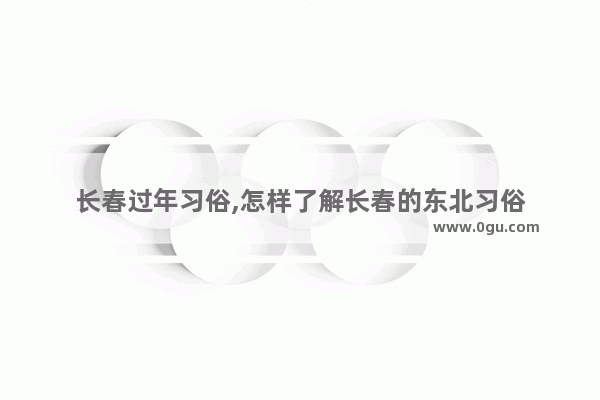 长春过年习俗,怎样了解长春的东北习俗