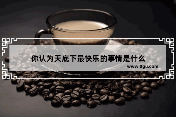 你认为天底下最快乐的事情是什么