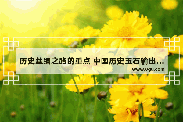 历史丝绸之路的重点 中国历史玉石输出路线