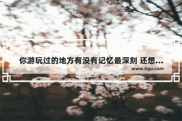 你游玩过的地方有没有记忆最深刻 还想要去 那个地方是哪里