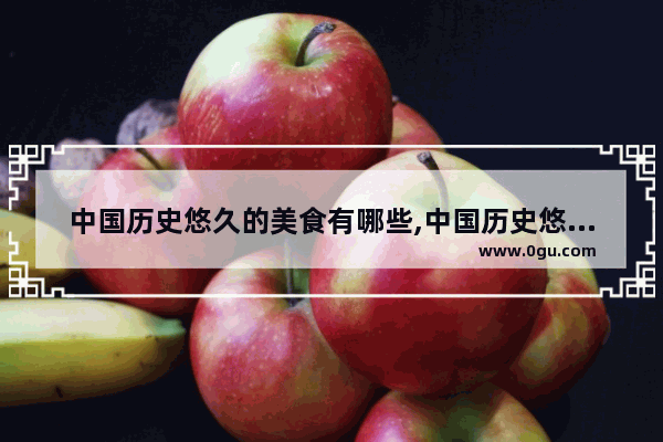 中国历史悠久的美食有哪些,中国历史悠久的美食