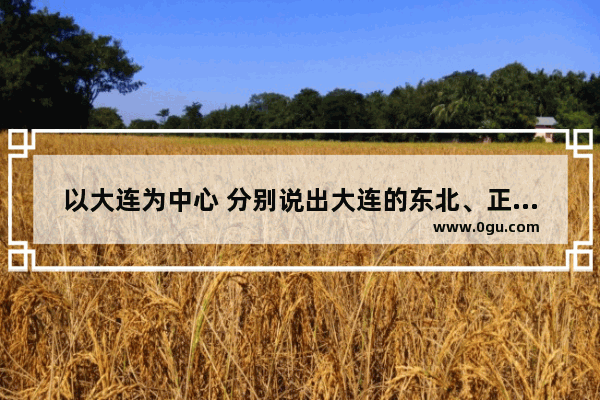 以大连为中心 分别说出大连的东北、正东方向;西南和东南方向各有哪些城市 具体的城市名字