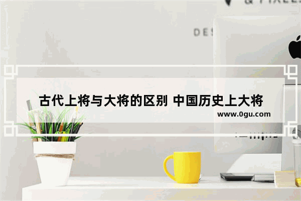 古代上将与大将的区别 中国历史上大将