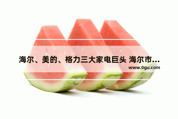 海尔、美的、格力三大家电巨头 海尔市值为何最低