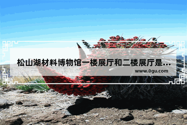 松山湖材料博物馆一楼展厅和二楼展厅是什么样的 历史文化展厅协调