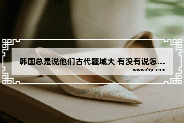 韩国总是说他们古代疆域大 有没有说怎么变的现在这么小呢