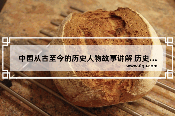 中国从古至今的历史人物故事讲解 历史任务故事解说