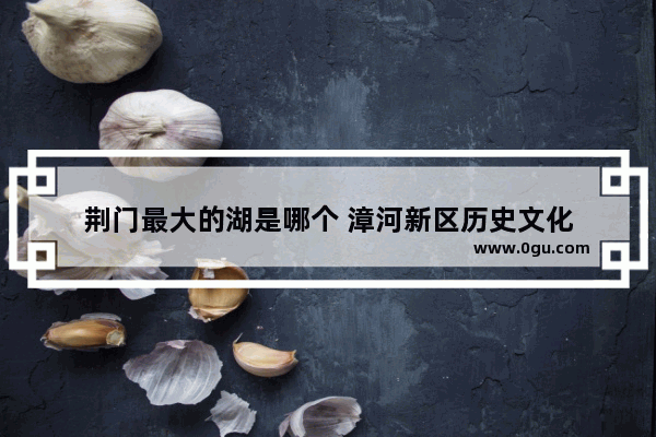 荆门最大的湖是哪个 漳河新区历史文化