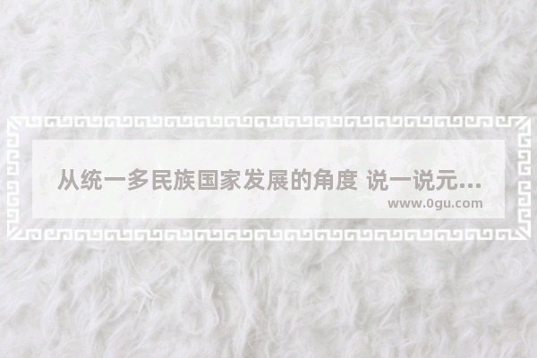 从统一多民族国家发展的角度 说一说元朝统一的历史意义,蒙古国什么时候成立的