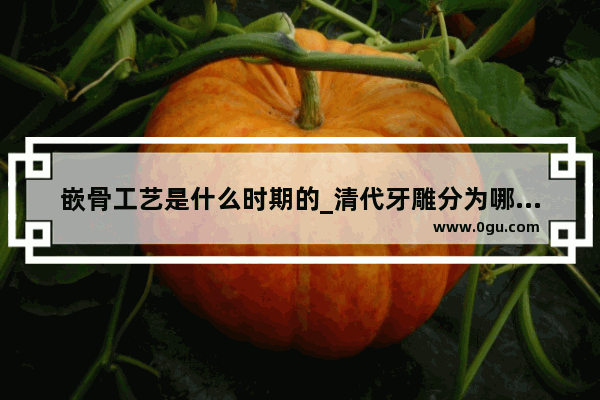 嵌骨工艺是什么时期的_清代牙雕分为哪些流派