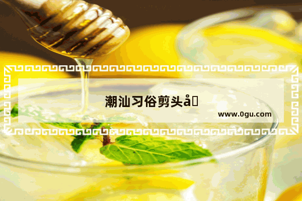 潮汕习俗剪头发 传承千年的文化遗产