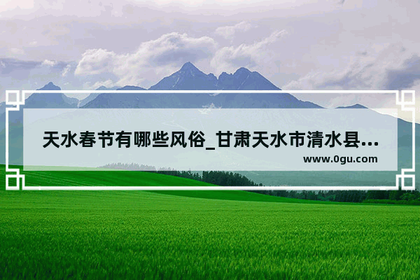 天水春节有哪些风俗_甘肃天水市清水县女子订婚习俗