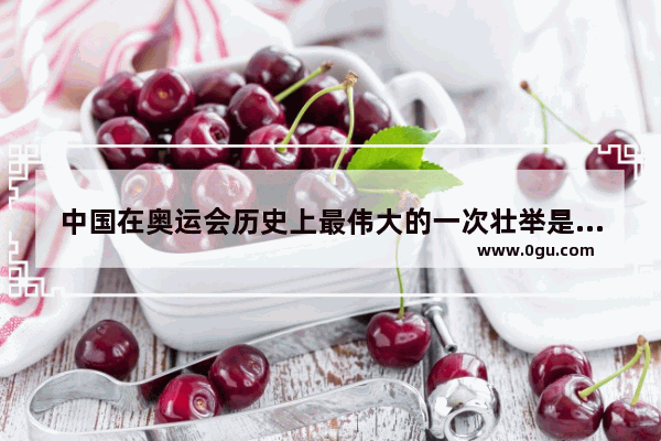 中国在奥运会历史上最伟大的一次壮举是什么_中国的历史成就与时间
