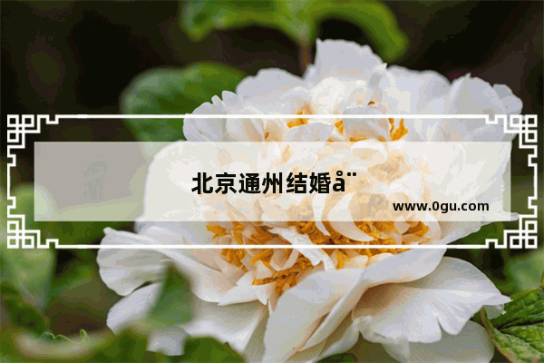 北京通州结婚娘家习俗大盘点