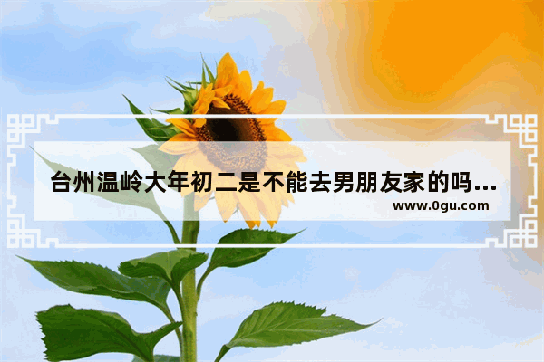 台州温岭大年初二是不能去男朋友家的吗?三门那边有没有这个习俗,温岭习俗