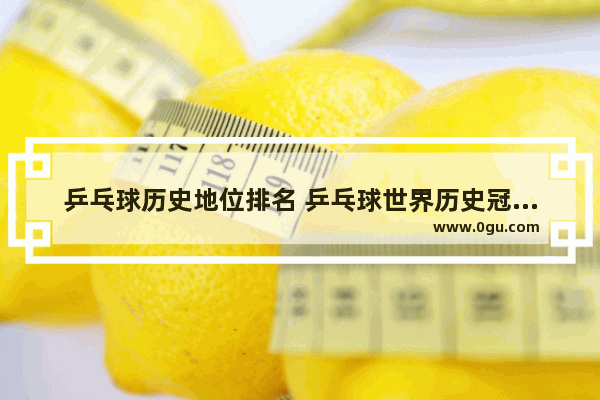 乒乓球历史地位排名 乒乓球世界历史冠军排名