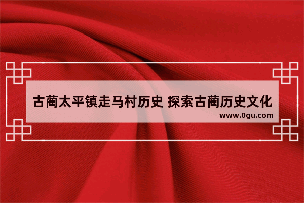 古蔺太平镇走马村历史 探索古蔺历史文化