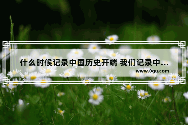什么时候记录中国历史开端 我们记录中国历史