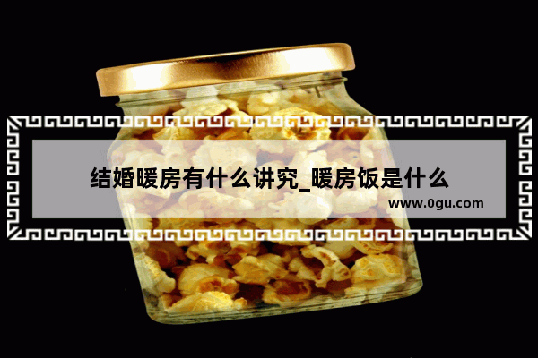 结婚暖房有什么讲究_暖房饭是什么