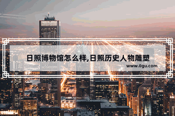 日照博物馆怎么样,日照历史人物雕塑