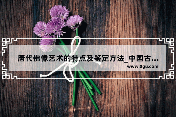 唐代佛像艺术的特点及鉴定方法_中国古代四大画家是哪四个