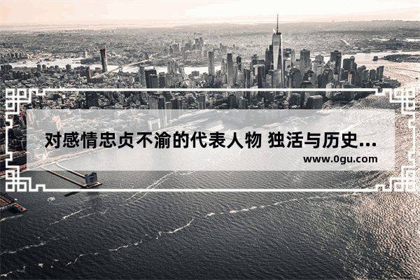 对感情忠贞不渝的代表人物 独活与历史人物