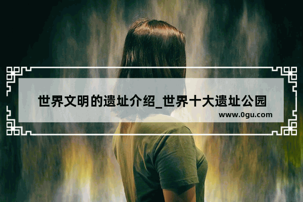世界文明的遗址介绍_世界十大遗址公园