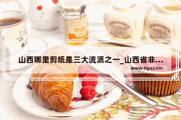 山西哪里剪纸是三大流派之一_山西省非物质文化遗产太原传统剪纸的第五代传承人是谁