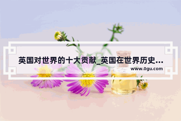 英国对世界的十大贡献_英国在世界历史的影响英文