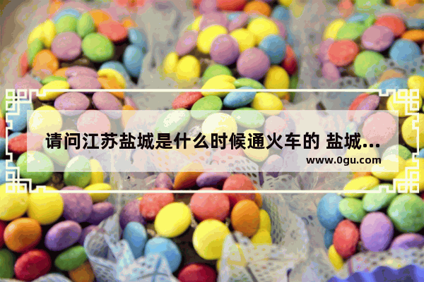 请问江苏盐城是什么时候通火车的 盐城火车历史故事