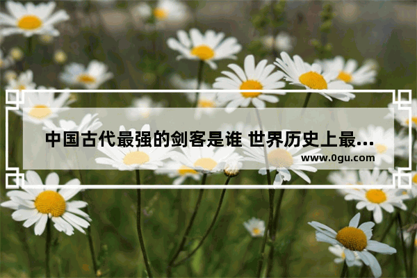 中国古代最强的剑客是谁 世界历史上最强剑客