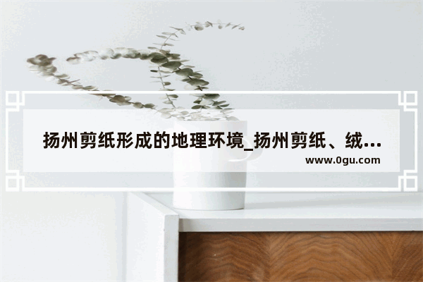 扬州剪纸形成的地理环境_扬州剪纸、绒花的来历、工艺、特色