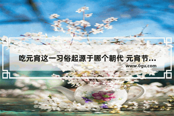 吃元宵这一习俗起源于哪个朝代 元宵节吃汤圆的习俗