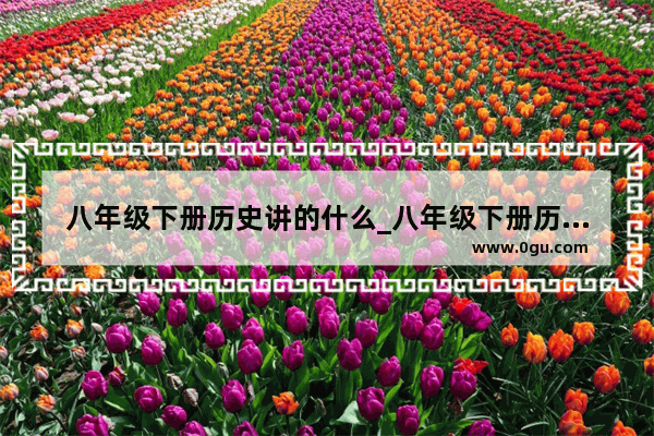八年级下册历史讲的什么_八年级下册历史重点是哪几课?是期末考试必考的