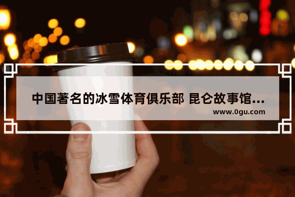 中国著名的冰雪体育俱乐部 昆仑故事馆历史