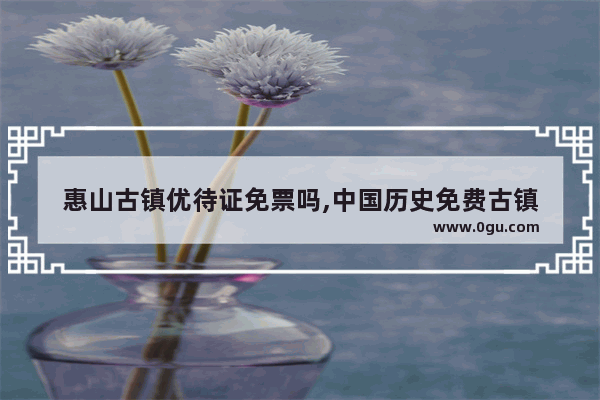 惠山古镇优待证免票吗,中国历史免费古镇
