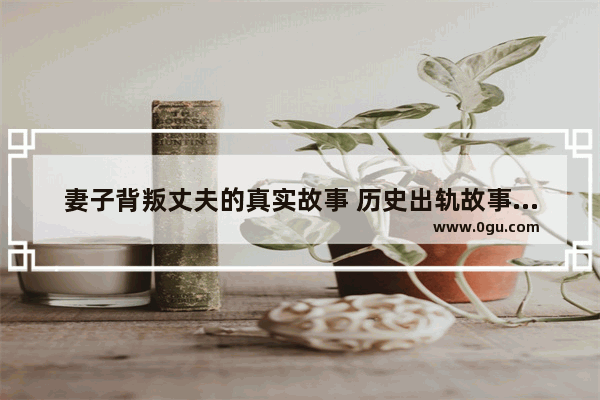 妻子背叛丈夫的真实故事 历史出轨故事大全