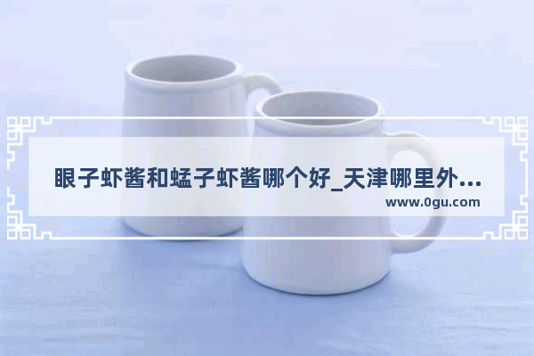 眼子虾酱和蜢子虾酱哪个好_天津哪里外地人多