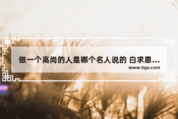 做一个高尚的人是哪个名人说的 白求恩算是历史人物