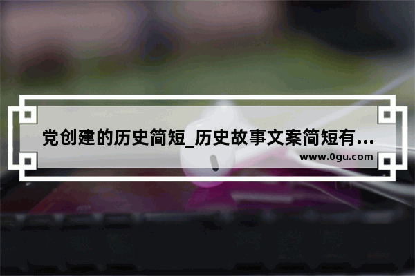 党创建的历史简短_历史故事文案简短有深意