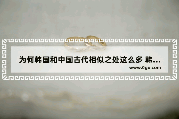 为何韩国和中国古代相似之处这么多 韩国对比中国历史