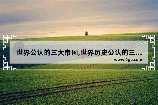 世界公认的三大帝国,世界历史公认的三大强国