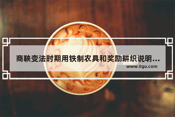 商鞅变法时期用铁制农具和奖励耕织说明了什么历史信息_尊重学生的名人事例