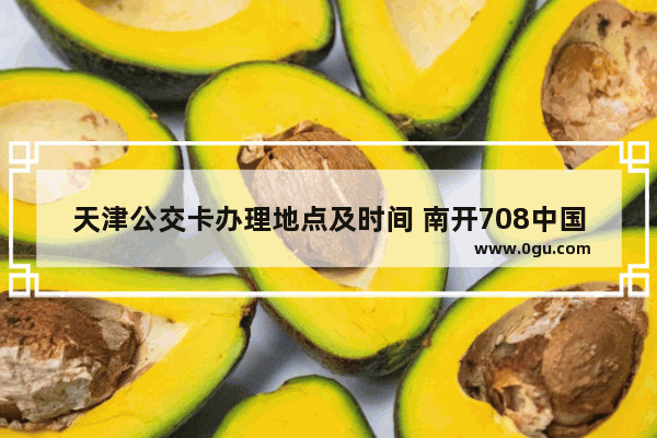 天津公交卡办理地点及时间 南开708中国历史
