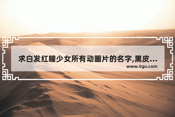 求白发红瞳少女所有动画片的名字,黑皮白毛历史人物