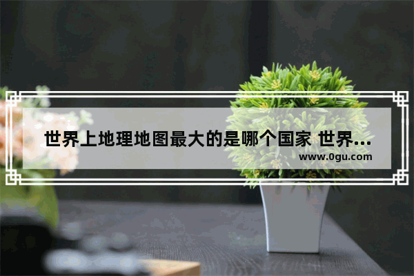 世界上地理地图最大的是哪个国家 世界历史中地图最大的国家