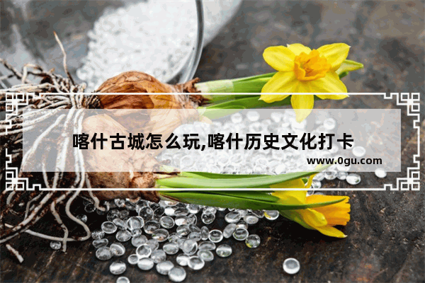 喀什古城怎么玩,喀什历史文化打卡