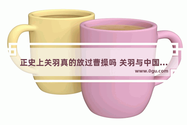 正史上关羽真的放过曹操吗 关羽与中国历史