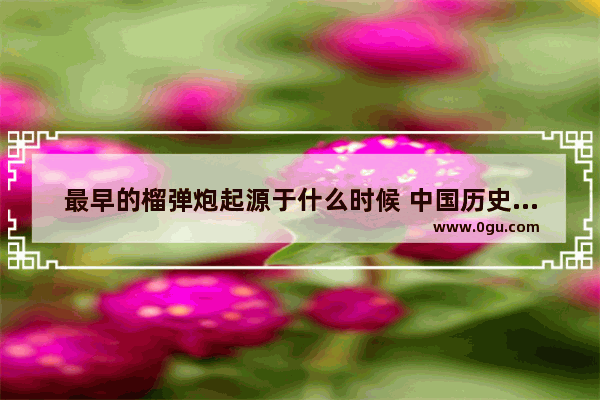 最早的榴弹炮起源于什么时候 中国历史火炮名字