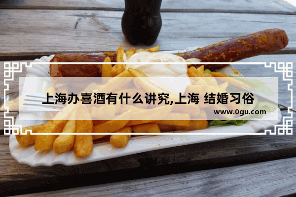 上海办喜酒有什么讲究,上海 结婚习俗